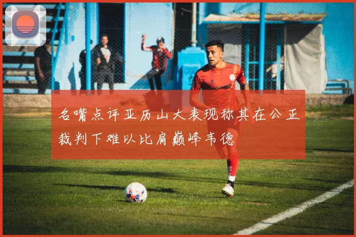 名嘴点评亚历山大表现称其在公正裁判下难以比肩巅峰韦德
