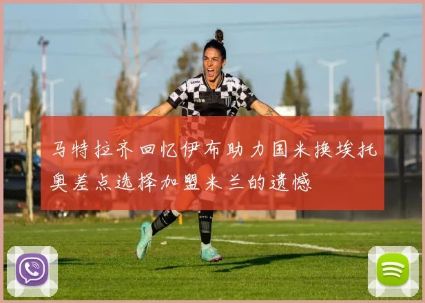 马特拉齐回忆伊布助力国米换埃托奥差点选择加盟米兰的遗憾
