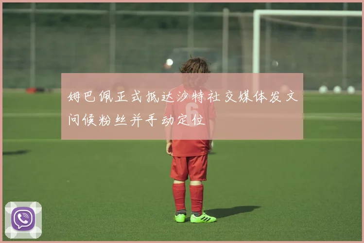 姆巴佩正式抵达沙特社交媒体发文问候粉丝并手动定位