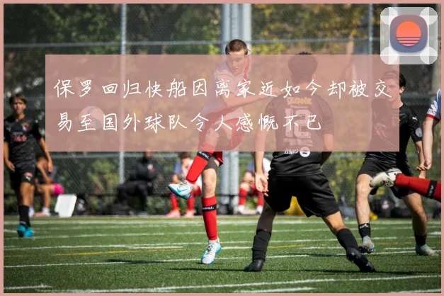 保罗回归快船因离家近如今却被交易至国外球队令人感慨不已