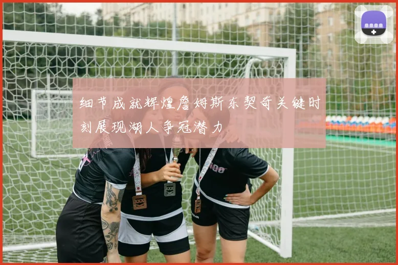 细节成就辉煌詹姆斯东契奇关键时刻展现湖人争冠潜力