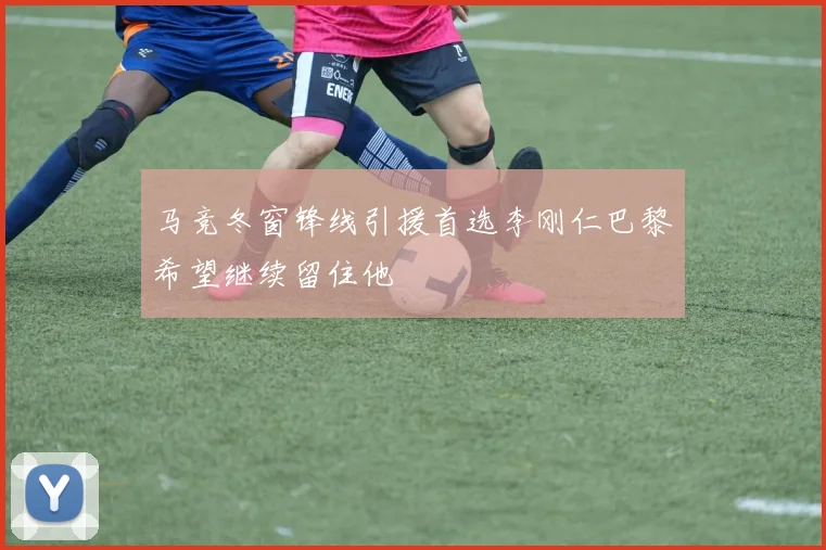 马竞冬窗锋线引援首选李刚仁巴黎希望继续留住他