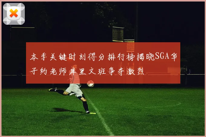 本季关键时刻得分排行榜揭晓SGA华子约老师库里文班争夺激烈