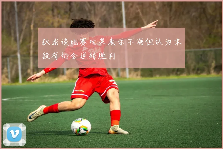狄龙谈比赛结果表示不满但认为末段有机会逆转胜利