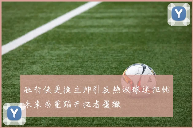独行侠更换主帅引发热议球迷担忧未来或重蹈开拓者覆辙