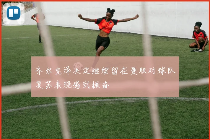 齐尔克泽决定继续留在曼联对球队复苏表现感到振奋