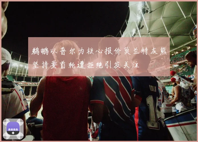 鹈鹕以普尔为核心报价莫兰特灰熊坚持要首轮遭拒绝引发关注
