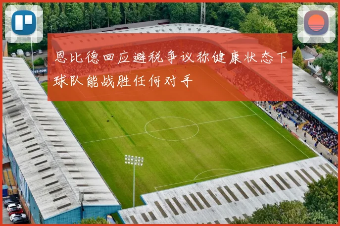 恩比德回应避税争议称健康状态下球队能战胜任何对手