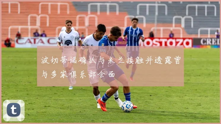 波切蒂诺确认与米兰接触并透露曾与多家俱乐部会面
