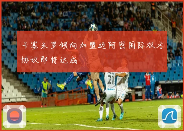 卡塞米罗倾向加盟迈阿密国际双方协议即将达成