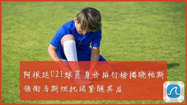 阿根廷U21球员身价排行榜揭晓帕斯领衔马斯坦托诺紧随其后