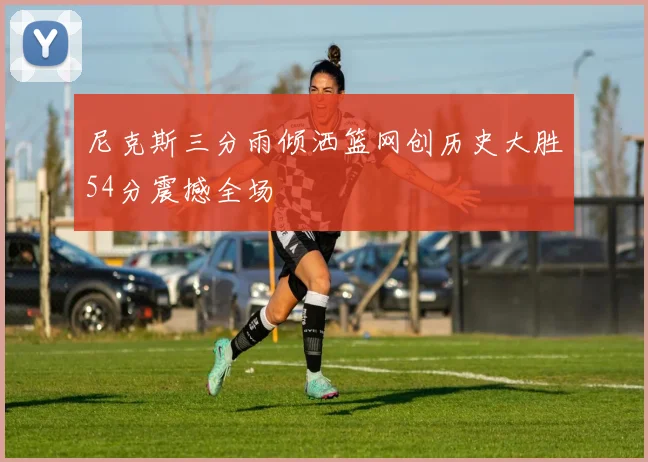 尼克斯三分雨倾洒篮网创历史大胜54分震撼全场