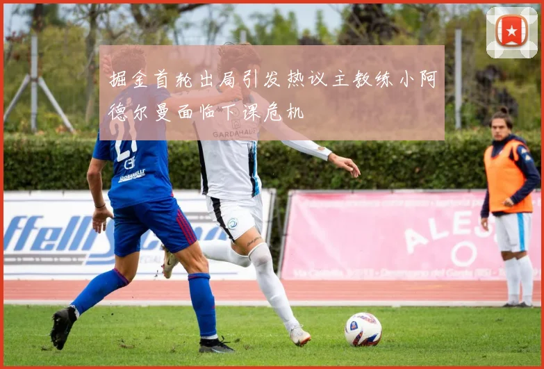掘金首轮出局引发热议主教练小阿德尔曼面临下课危机