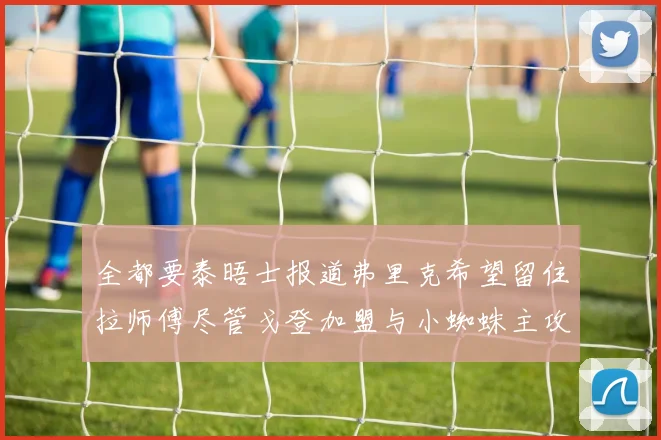 全都要泰晤士报道弗里克希望留住拉师傅尽管戈登加盟与小蜘蛛主攻