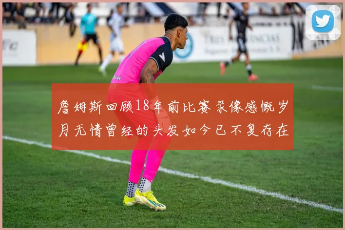 詹姆斯回顾18年前比赛录像感慨岁月无情曾经的头发如今已不复存在