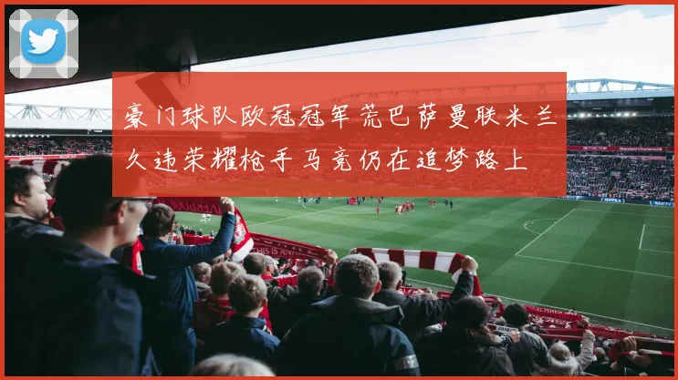豪门球队欧冠冠军荒巴萨曼联米兰久违荣耀枪手马竞仍在追梦路上